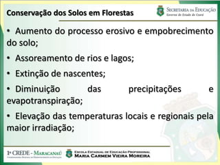 Conservação dos Solos em Florestas

• Aumento do processo erosivo e empobrecimento
do solo;
• Assoreamento de rios e lagos;
• Extinção de nascentes;
• Diminuição       das          precipitações    e
evapotranspiração;
• Elevação das temperaturas locais e regionais pela
maior irradiação;
 