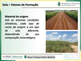 Solo – Fatores de Formação


 Material de origem
 Sob as mesmas condições
 climáticas, cada tipo de
 rocha dá origem a um tipo
 de       solo     diferente,
 dependendo       de     sua
 composição mineralógica.
 