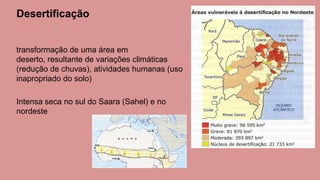 Desertificação
transformação de uma área em
deserto, resultante de variações climáticas
(redução de chuvas), atividades humanas (uso
inapropriado do solo)
Intensa seca no sul do Saara (Sahel) e no
nordeste
 