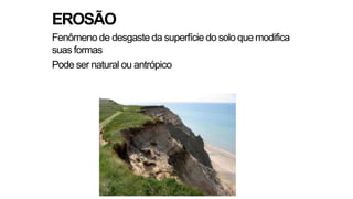 EROSÃO
Fenômeno de desgaste da superfície do solo que modifica
suas formas
Pode ser natural ou antrópico
 