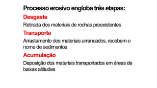 Processoerosivoenglobatrêsetapas:
Desgaste
Retirada dos materiais de rochas preexistentes
Transporte
Arrastamento dos materiais arrancados, recebem o
nome de sedimentos
Acumulação
Deposição dos materiais transportados em áreas de
baixas altitudes
 