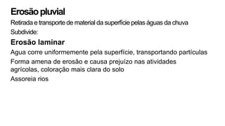 Erosãopluvial
Retirada e transporte de material da superfície pelas águas da chuva
Subdivide:
Erosão laminar
Agua corre uniformemente pela superfície, transportando partículas
Forma amena de erosão e causa prejuízo nas atividades
agrícolas, coloração mais clara do solo
Assoreia rios
 