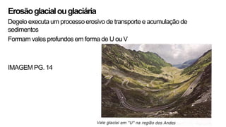Erosãoglacialouglaciária
Degelo executa um processo erosivo de transporte e acumulação de
sedimentos
Formam vales profundos em forma de U ouV
IMAGEM PG. 14
 
