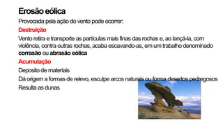 Erosãoeólica
Provocada pela ação do vento pode ocorrer:
Destruição
Vento retira e transporte as partículas mais finas das rochas e, ao lançá-la, com
violência, contra outras rochas, acaba escavando-as, em um trabalho denominado
corrasão ou abrasão eólica
Acumulação
Deposito de materiais
Dá origem a formas de relevo, esculpe arcos naturais ou forma desertos pedregosos
Resulta as dunas
 