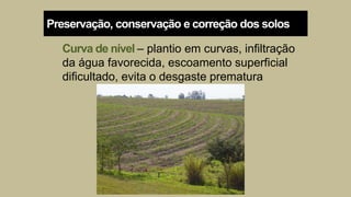 Curva de nível – plantio em curvas, infiltração
da água favorecida, escoamento superficial
dificultado, evita o desgaste prematura
Preservação, conservação e correção dos solos
 