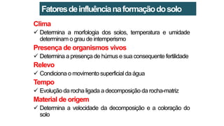 Clima
 Determina a morfologia dos solos, temperatura e umidade
determinam o grau de intemperismo
Presença de organismos vivos
 Determina a presença de húmus e sua consequente fertilidade
Relevo
 Condiciona o movimento superficial da água
Tempo
 Evolução da rocha ligada a decomposição da rocha-matriz
Material de origem
 Determina a velocidade da decomposição e a coloração do
solo
Fatoresdeinfluêncianaformaçãodosolo
 
