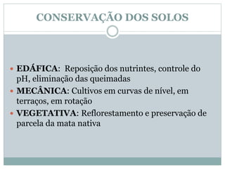 CONSERVAÇÃO DOS SOLOS
 EDÁFICA: Reposição dos nutrintes, controle do
pH, eliminação das queimadas
 MECÂNICA: Cultivos em curvas de nível, em
terraços, em rotação
 VEGETATIVA: Reflorestamento e preservação de
parcela da mata nativa
 