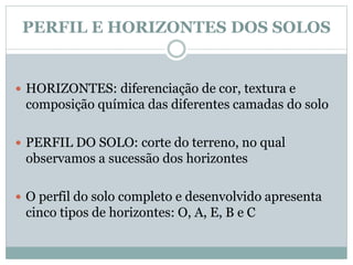 PERFIL E HORIZONTES DOS SOLOS
 HORIZONTES: diferenciação de cor, textura e
composição química das diferentes camadas do solo
 PERFIL DO SOLO: corte do terreno, no qual
observamos a sucessão dos horizontes
 O perfil do solo completo e desenvolvido apresenta
cinco tipos de horizontes: O, A, E, B e C
 