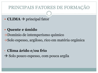 PRINCIPAIS FATORES DE FORMAÇÃO
 CLIMA  principal fator
 Quente e úmido
Domínio de intemperismo químico
Solo espesso, argiloso, rico em matéria orgânica
• Clima árido e/ou frio
 Solo pouco espesso, com pouca argila
 