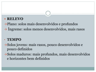  RELEVO
Plano: solos mais desenvolvidos e profundos
 Íngreme: solos menos desenvolvidos, mais rasos
• TEMPO
Solos jovens: mais rasos, pouco desenvolvidos e
pouco definidos
Solos maduros: mais profundos, mais desenvolvidos
e horizontes bem definidos
 