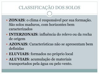CLASSIFICAÇÃO DOS SOLOS
 ZONAIS: o clima é responsável por sua formação.
São solos maduros, com horizontes bem
caracterizados
 INTERZONAIS: influência do relevo ou da rocha
de origem
 AZONAIS: Características não se apresentam bem
definidas
 ELUVIAIS: formados no próprio local
 ALUVIAIS: acumulação de materiais
transportados pela água ou pelo vento.
 