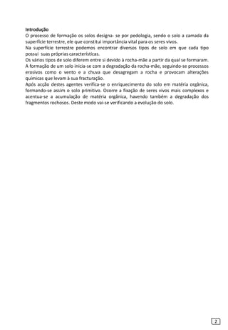 Introdução
O processo de formação os solos designa- se por pedologia, sendo o solo a camada da
superfície terrestre, ele que constitui importância vital para os seres vivos.
Na superfície terrestre podemos encontrar diversos tipos de solo em que cada tipo
possui suas próprias características.
Os vários tipos de solo diferem entre si devido à rocha-mãe a partir da qual se formaram.
A formação de um solo inicia-se com a degradação da rocha-mãe, seguindo-se processos
erosivos como o vento e a chuva que desagregam a rocha e provocam alterações
químicas que levam à sua fracturação.
Após acção destes agentes verifica-se o enriquecimento do solo em matéria orgânica,
formando-se assim o solo primitivo. Ocorre a fixação de seres vivos mais complexos e
acentua-se a acumulação de matéria orgânica, havendo também a degradação dos
fragmentos rochosos. Deste modo vai-se verificando a evolução do solo.
2
 