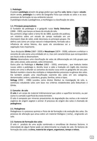 Seus discípulos Glinka (1867- 1929) e Neustrayev (1874 - 1928), voltaram a enfatizar o
conceito de solo como uma entidade em si, mas com características que correspondem
aos locais onde se desenvolvem.
Sibirtev desenvolveu uma classificação de solos de diferenciação em três grupos que
são: solos zonais, solos azonais, solos intrazonais.
Outro pilar da Pedologia é Marbut (1863 - 1935), americano , que traduziu textos
russos sobre a pedologia e, decidiu levar a cabo a tradução em Inglês dos mesmos
textos em cima e difundir os conceitos da escola russa entre os geógrafos de seu país.
Marbut mantém a teoria dos múltiplos e independentes processos na gênese dos solos.
Ele também propôs uma classificação coerente dos solos em seis categorias,
denominados: ordens, subordens, grupos, famílias, séries e tipos.
Kellogg (1902 - 1980) sucedeu como diretor Marbut na investigação de solo, e,
continuou estudando solos com base nos critérios estabelecidos pela Dokuchaev e
Glinka.
2. Conceito de solo
O solo é um corpo de material tridimensional que cobre a superfície terrestre, ou por
outra é a camada superficial da crosta terrestre.
O solo é composto por minerais provenientes da degradação das rochas e de material
orgânico de origem vegetal e animal. O processo de origem dos solos é chamado de
pedogênese.
2.1. Pedogênese
Pedogênese é o processo químico e físico de de formação e de evolução dos solos. Ou
processo de alteração que actua sobre um material litológico ( rocha) , originando um
solo.
2.2. Factores de formação dos solos
O solo é produto de uma acção combinada e simultânea de diversos factores. A
intensidade de algum factor pode ser determinante na criação do solo. Os factores de
formação dos solos: o clima, material de origem, organismos, tempo e relevo.
3
1. Pedologia
A palavra pedologia provém do grego pedon que significa solo, terra e logos= estudo.
Assim sendo, pedologia é o ramo da Geografia Física que estuda os solos e os seus
processos de formação no seu ambiente natural.
A pedologia estuda a pedogênese, a morfologia e a classificação de solos.
1.1. Principais pesquisadores
O fundador da pedologia é o geógrafo russo Vasily Dokuchaev
(1846 - 1903), que lançou as bases do estudo do solo.
Seu primeiro artigo sobre o tema foi de 1883, quando ele publicou
um relatório sobre um estudo de campo realizado em um
chernozem (tipo de solo), onde descreveu os principais grupos. Ele
definiu solo como um corpo natural e independente, formado sob a
influência de vários fatores, dos quais ele considerava ser a
vegetação mais importante.
Vasily Dokuchaev
 