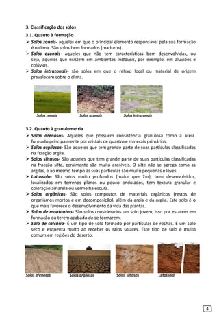 3. Classificação dos solos
3.1. Quanto à formação
 Solos zonais- aqueles em que o principal elemento responsável pela sua formação
é o clima. São solos bem formados (maduros).
 Solos azonais- aqueles que não tem características bem desenvolvidas, ou
seja, aqueles que existem em ambientes instáveis, por exemplo, em aluviões e
colúvios.
 Solos intrazonais- são solos em que o relevo local ou material de origem
prevalecem sobre o clima.
3.2. Quanto à granulometria
 Solos arenosos- Aqueles que possuem consistência granulosa como a areia.
formado principalmente por cristais de quartzo e minerais primários.
 Solos argilosos- São aqueles que tem grande parte de suas partículas classificadas
na fracção argila.
 Solos siltosos- São aqueles que tem grande parte de suas partículas classificadas
na fracção silte, geralmente são muito erosíveis. O silte não se agrega como as
argilas, e ao mesmo tempo as suas partículas são muito pequenas e leves.
 Latossolo- São solos muito profundos (maior que 2m), bem desenvolvidos,
localizados em terrenos planos ou pouco ondulados, tem textura granular e
coloração amarela ou vermelha escura.
 Solos orgânicos- São solos compostos de materiais orgânicos (restos de
organismos mortos e em decomposição), além da areia e da argila. Este solo é o
que mais favorece o desenvolvimento da vida das plantas.
 Solos de montanhas- São solos considerados um solo jovem, isso por estarem em
formação ou terem acabado de se formarem.
 Solo de calcário- É um tipo de solo formado por partículas de rochas. É um solo
seco e esquenta muito ao receber os raios solares. Este tipo de solo é muito
comum em regiões do deserto.
4
Solos azonais Solos intrazonaisSolos zonais
Solos arenosos Solos argilosos Solos siltosos Latossolo
 