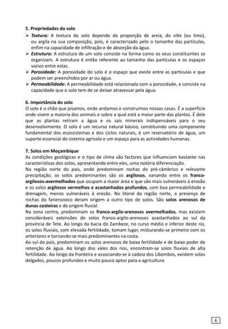 5. Propriedades do solo
 Textura: A textura do solo depende da proporção de areia, do silte (ou limo),
ou argila na sua composição, pois, é caracterizado pelo o tamanho das partículas,
enfim na capacidade de infiltração e de absorção da água.
 Estrutura: A estrutura de um solo consiste na forma como os seus constituintes se
organizam. A estrutura é então referente ao tamanho das partículas e os espaços
vazios entre estas.
 Porosidade: A porosidade do solo é o espaço que existe entre as partículas e que
podem ser preenchidos por ar ou água.
 Permeabilidade: A permeabilidade está relacionada com a porosidade, e consiste na
capacidade que o solo tem de se deixar atravessar pela água.
6. Importância do solo
O solo é o chão que pisamos, onde andamos e construímos nossas casas. É a superfície
onde vivem a maioria dos animais e sobre a qual está a maior parte das plantas. É dele
que as plantas retiram a água e os sais minerais indispensáveis para o seu
desenvolvimento. O solo é um recurso natural básico, constituindo uma componente
fundamental dos ecossistemas e dos ciclos naturais, é um reservatório de água, um
suporte essencial do sistema agrícola e um espaço para as actividades humanas.
7. Solos em Moçambique
As condições geológicas e o tipo de clima são factores que influenciam bastante nas
características dos solos, apresentando entre eles, uma notória diferenciação.
Na região norte do país, onde predominam rochas do pré-câmbrico e relevante
precipitação, os solos predominantes são os argilosos, variando entre os franco-
argilosos-avermelhados que ocupam a maior área e que são mais vulneráveis à erosão
e os solos argilosos vermelhos e acastanhados profundos, com boa permeabilidade e
drenagem, menos vulneráveis á erosão. No litoral da região norte, a presença de
rochas do fanerozoico deram origem a outro tipo de solos. São solos arenosos de
dunas costeiras e de origem fluvial.
Na zona centro, predominam os franco-argilo-arenosos avermelhados, mas existem
consideráveis extensões de solos franco-argilo-arenosos acastanhados ao sul da
província de Tete. Ao longo da bacia do Zambeze, no curso médio e inferior deste rio,
os solos fluviais, com elevada fertilidade, tomam lugar, misturando-se primeiro com os
anteriores e tornando-se mais predominantes na costa.
Ao sul do país, predominam os solos arenosos de baixa fertilidade e de baixo poder de
retenção de água. Ao longo dos vales dos rios, encontram-se solos fluviais de alta
fertilidade. Ao longo da fronteira e associando-se à cadeia dos Libombos, existem solos
delgados, poucos profundos e muito pouco aptos para a agricultura.
6
 