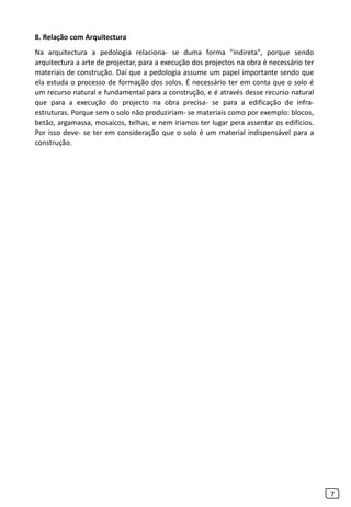 7
8. Relação com Arquitectura
Na arquitectura a pedologia relaciona- se duma forma "indireta", porque sendo
arquitectura a arte de projectar, para a execução dos projectos na obra é necessário ter
materiais de construção. Daí que a pedologia assume um papel importante sendo que
ela estuda o processo de formação dos solos. É necessário ter em conta que o solo é
um recurso natural e fundamental para a construção, e é através desse recurso natural
que para a execução do projecto na obra precisa- se para a edificação de infra-
estruturas. Porque sem o solo não produziriam- se materiais como por exemplo: blocos,
betão, argamassa, mosaicos, telhas, e nem iriamos ter lugar pera assentar os edifícios.
Por isso deve- se ter em consideração que o solo é um material indispensável para a
construção.
 
