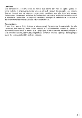 Conclusão
Solo corresponde à decomposição de rochas que ocorre por meio de ações ligadas ao
clima, material de origem, organismos, tempo e relevo. E é através dessas acções que existem
diversos tipos de solo na natureza, e esses solos constituem um valor importante porque
desempenham uma grande variedade de funções vitais, de carácter ambiental, ecológico, social
e económico, constituindo um importante elemento paisagístico, patrimonial e físico para o
desenvolvimento de infra-estruturas e actividades humanas.
Recomendações
O solo é um recurso finito, limitado e não renovável. Os processos de degradação do solo
constituem um grave problema a nível mundial, com consequências ambientais, sociais e
económicas significativas. À medida que a população mundial aumenta, devemos proteger o
solo como recurso vital, sobretudo para produção alimentar, evitando a poluição destes porque
a vida dos seres vivos também pode ser afectada.
8
 