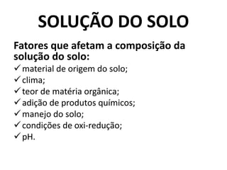 SOLUÇÃO DO SOLO
Fatores que afetam a composição da
solução do solo:
material de origem do solo;
clima;
teor de matéria orgânica;
adição de produtos químicos;
manejo do solo;
condições de oxi-redução;
pH.
 