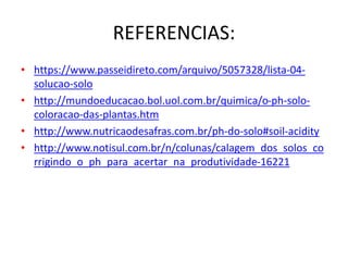 REFERENCIAS:
• https://www.passeidireto.com/arquivo/5057328/lista-04-
solucao-solo
• http://mundoeducacao.bol.uol.com.br/quimica/o-ph-solo-
coloracao-das-plantas.htm
• http://www.nutricaodesafras.com.br/ph-do-solo#soil-acidity
• http://www.notisul.com.br/n/colunas/calagem_dos_solos_co
rrigindo_o_ph_para_acertar_na_produtividade-16221
 