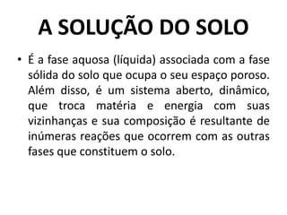 A SOLUÇÃO DO SOLO
• É a fase aquosa (líquida) associada com a fase
sólida do solo que ocupa o seu espaço poroso.
Além disso, é um sistema aberto, dinâmico,
que troca matéria e energia com suas
vizinhanças e sua composição é resultante de
inúmeras reações que ocorrem com as outras
fases que constituem o solo.
 