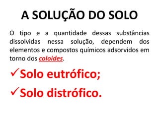 A SOLUÇÃO DO SOLO
O tipo e a quantidade dessas substâncias
dissolvidas nessa solução, dependem dos
elementos e compostos químicos adsorvidos em
torno dos coloides.
Solo eutrófico;
Solo distrófico.
 