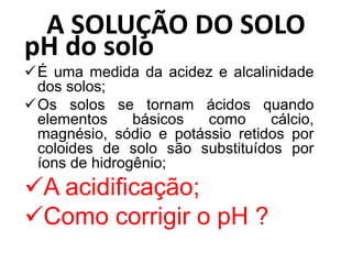 A SOLUÇÃO DO SOLO
pH do solo
É uma medida da acidez e alcalinidade
dos solos;
Os solos se tornam ácidos quando
elementos básicos como cálcio,
magnésio, sódio e potássio retidos por
coloides de solo são substituídos por
íons de hidrogênio;
A acidificação;
Como corrigir o pH ?
 