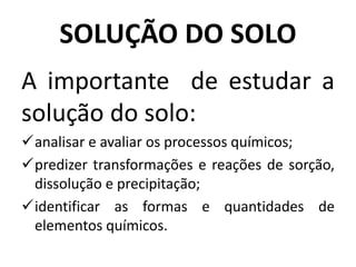SOLUÇÃO DO SOLO
A importante de estudar a
solução do solo:
analisar e avaliar os processos químicos;
predizer transformações e reações de sorção,
dissolução e precipitação;
identificar as formas e quantidades de
elementos químicos.
 