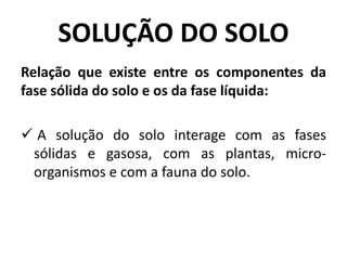 SOLUÇÃO DO SOLO
Relação que existe entre os componentes da
fase sólida do solo e os da fase líquida:
 A solução do solo interage com as fases
sólidas e gasosa, com as plantas, micro-
organismos e com a fauna do solo.
 
