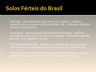 Massapé – decomposição do gnaisse e do calcário – argiloso, castanho escuro, ocorre na Zona da Mata – NE – Utilizado no plantio de cana, cacau e fumo; Terra Roxa – decomposição do basalto e do diabásio – argiloso, vermelho escuro, ocorre no Centro sul do país – Utilizado no plantio de café, cana, algodão e laranja; Solo de várzea (Aluvial) – arenoso, rico em húmus, ocorre junto às várzeas dos rios – Utilizado para o cultivo de arroz, cebola e juta; Salmourão – decomposição do granito em áreas úmidas – argiloso, certa fertilidade, ocorre no Planalto Atlântico e Centro-Sul. 