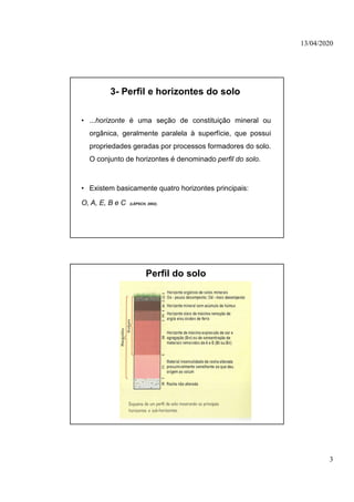 13/04/2020
3
3- Perfil e horizontes do solo
• ...horizonte é uma seção de constituição mineral ou
orgânica, geralmente paralela à superfície, que possui
propriedades geradas por processos formadores do solo.
O conjunto de horizontes é denominado perfil do solo.
• Existem basicamente quatro horizontes principais:
O, A, E, B e C (LEPSCH, 2002).
Perfil do solo
 