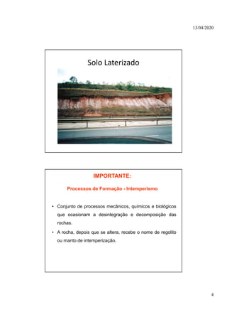 13/04/2020
4
Solo Laterizado
IMPORTANTE:
Processos de Formação - Intemperismo
• Conjunto de processos mecânicos, químicos e biológicos
que ocasionam a desintegração e decomposição das
rochas.
• A rocha, depois que se altera, recebe o nome de regolito
ou manto de intemperização.
 