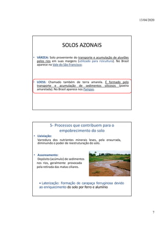 13/04/2020
7
SOLOS AZONAIS
• VÁRZEA: Solo proveniente do transporte e acumulação de aluviões
pelos rios em suas margens (utilizado para rizicultura). No Brasil
aparece no Vale do São Francisco;
• LOESS: Chamado também de terra amarela. É formado pelo
transporte e acumulação de sedimentos silicosos (poeira
amarelada). No Brasil aparece nos Pampas.
5- Processos que contribuem para o
empobrecimento do solo
• Lixiviação:
Varredura dos nutrientes minerais leves, pela enxurrada,
diminuindo o poder de reestruturação do solo.
• Assoreamento:
Depósito (acúmulo) de sedimentos
nos rios, geralmente provocada
pela retirada das matas ciliares.
• Laterização: Formação de carapaça ferruginosa devido
ao enriquecimento do solo por ferro e alumínio
 