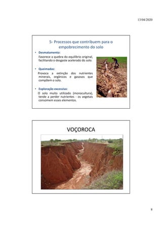 13/04/2020
8
5- Processos que contribuem para o
empobrecimento do solo
• Desmatamento:
Favorece a quebra do equilíbrio original,
facilitando o desgaste acelerado do solo.
• Queimadas:
Provoca a extinção dos nutrientes
minerais, orgânicos e gasosos que
compõem o solo.
• Exploração excessiva:
O solo muito utilizado (monocultura),
tende a perder nutrientes - os vegetais
consomem esses elementos.
VOÇOROCA
 