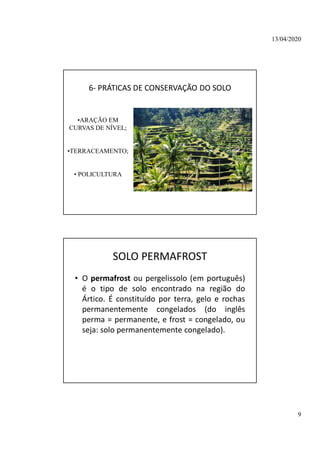 13/04/2020
9
6- PRÁTICAS DE CONSERVAÇÃO DO SOLO
•ARAÇÃO EM
CURVAS DE NÍVEL;
•TERRACEAMENTO;
• POLICULTURA
SOLO PERMAFROST
• O permafrost ou pergelissolo (em português)
é o tipo de solo encontrado na região do
Ártico. É constituído por terra, gelo e rochas
permanentemente congelados (do inglês
perma = permanente, e frost = congelado, ou
seja: solo permanentemente congelado).
 