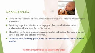 NASAL REFLEX
 Stimulation of the face or nasal cavity with water or local irritants produce apnea
in neonates.
 Breathing stops in expiration with laryngeal closure and infants exhibit
bradycardia and lowering the cardiac output.
 Blood flow to the skin splanchnic areas, muscles and kidney decrease, whereas
flow to the heart and brain is protected.
 Midwives have for many years blows on the face of neonates to induce the first
breathe.
TEXTBOOK OF PEDODONTICS- 3rd Edition- Shobha Tandon
 