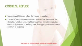 CORNEAL REFLEX
 It consists of blinking when the cornea is touched.
 The satisfactory demonstration of these reflex shows that the
stimulus, whether sound light or touch has been received, that
cerebral depression is unlikely, and that appropriate muscles can
contract in response.
TEXTBOOK OF PEDODONTICS- 3rd Edition- Shobha Tandon
 