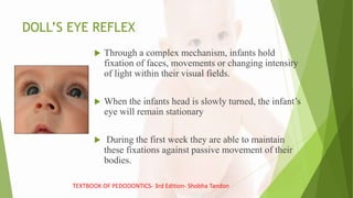 DOLL’S EYE REFLEX
 Through a complex mechanism, infants hold
fixation of faces, movements or changing intensity
of light within their visual fields.
 When the infants head is slowly turned, the infant’s
eye will remain stationary
 During the first week they are able to maintain
these fixations against passive movement of their
bodies.
TEXTBOOK OF PEDODONTICS- 3rd Edition- Shobha Tandon
 