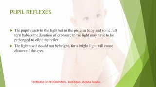 PUPIL REFLEXES
 The pupil reacts to the light but in the preterm baby and some full
term babies the duration of exposure to the light may have to be
prolonged to elicit the reflex.
 The light used should not be bright, for a bright light will cause
closure of the eyes.
TEXTBOOK OF PEDODONTICS- 3rd Edition- Shobha Tandon
 