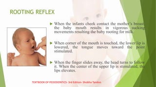 ROOTING REFLEX
 When the infants cheek contact the mother’s breast,
the baby mouth results in vigorous sucking
movements resulting the baby rooting for milk.
 When corner of the mouth is touched, the lower lip is
lowered, the tongue moves toward the point
stimulated.
 When the finger slides away, the head turns to follow
it. When the center of the upper lip is stimulated, the
lips elevates.
TEXTBOOK OF PEDODONTICS- 3rd Edition- Shobha Tandon
 