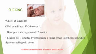 SUCKING
• Onset: 28 weeks IU
• Well established: 32-34 weeks IU
• Disappears: starting around 12 months
• Elicited by: It is tested by introducing a finger or teat into the mouth, when
vigorous sucking will occur.
TEXTBOOK OF PEDODONTICS- 3rd Edition- Shobha Tandon
 