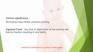 Clinical significance :
Persistence may inhibit voluntary sucking
Sigmund Freud - Any kind of deprivation of the activity will
lead to fixation resulting in oral habits
TEXTBOOK OF PEDODONTICS- 3rd Edition- Shobha Tandon
 