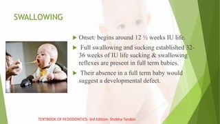 SWALLOWING
 Onset: begins around 12 ½ weeks IU life.
 Full swallowing and sucking established 32-
36 weeks of IU life sucking & swallowing
reflexes are present in full term babies.
 Their absence in a full term baby would
suggest a developmental defect.
TEXTBOOK OF PEDODONTICS- 3rd Edition- Shobha Tandon
 