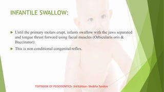 INFANTILE SWALLOW:
 Until the primary molars erupt, infants swallow with the jaws separated
and tongue thrust forward using facial muscles (Orbicularis oris &
Buccinator).
 This is non conditional congenital reflex.
TEXTBOOK OF PEDODONTICS- 3rd Edition- Shobha Tandon
 