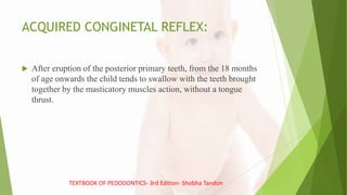 ACQUIRED CONGINETAL REFLEX:
 After eruption of the posterior primary teeth, from the 18 months
of age onwards the child tends to swallow with the teeth brought
together by the masticatory muscles action, without a tongue
thrust.
TEXTBOOK OF PEDODONTICS- 3rd Edition- Shobha Tandon
 