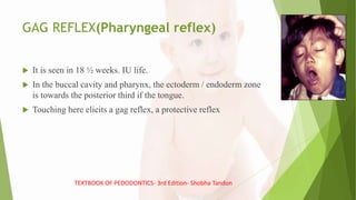 GAG REFLEX(Pharyngeal reflex)
 It is seen in 18 ½ weeks. IU life.
 In the buccal cavity and pharynx, the ectoderm / endoderm zone
is towards the posterior third if the tongue.
 Touching here elicits a gag reflex, a protective reflex
TEXTBOOK OF PEDODONTICS- 3rd Edition- Shobha Tandon
 