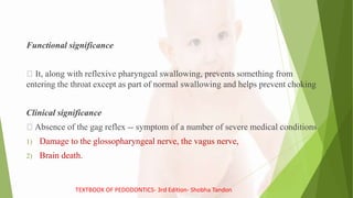 Functional significance
It, along with reflexive pharyngeal swallowing, prevents something from
entering the throat except as part of normal swallowing and helps prevent choking
Clinical significance
Absence of the gag reflex -- symptom of a number of severe medical conditions
1) Damage to the glossopharyngeal nerve, the vagus nerve,
2) Brain death.
TEXTBOOK OF PEDODONTICS- 3rd Edition- Shobha Tandon
 