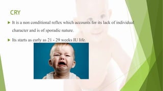 CRY
 It is a non conditional reflex which accounts for its lack of individual
character and is of sporadic nature.
 Its starts as early as 21 - 29 weeks IU life.
 