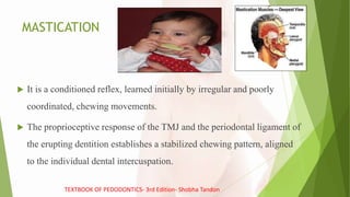 MASTICATION
 It is a conditioned reflex, learned initially by irregular and poorly
coordinated, chewing movements.
 The proprioceptive response of the TMJ and the periodontal ligament of
the erupting dentition establishes a stabilized chewing pattern, aligned
to the individual dental intercuspation.
TEXTBOOK OF PEDODONTICS- 3rd Edition- Shobha Tandon
 