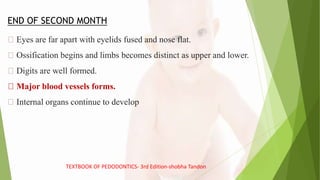 END OF SECOND MONTH
Eyes are far apart with eyelids fused and nose flat.
Ossification begins and limbs becomes distinct as upper and lower.
Digits are well formed.
Major blood vessels forms.
Internal organs continue to develop
TEXTBOOK OF PEDODONTICS- 3rd Edition-shobha Tandon
 