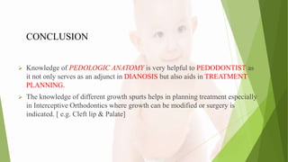 CONCLUSION
 Knowledge of PEDOLOGIC ANATOMY is very helpful to PEDODONTIST as
it not only serves as an adjunct in DIANOSIS but also aids in TREATMENT
PLANNING.
 The knowledge of different growth spurts helps in planning treatment especially
in Interceptive Orthodontics where growth can be modified or surgery is
indicated. [ e.g. Cleft lip & Palate]
 